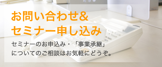お問い合わせ&セミナー申し込み セミナーのお申込み・「事業承継」についてのご相談はお気軽にどうぞ。