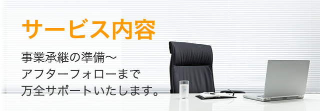 サービス内容　事業承継の準備～アフターフォローまで万全サポートいたします。